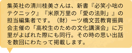 集英社の清川桂美さんは、新書『必笑小咄のテクニック』『米原万里の「愛の法則」』の担当編集者です。（財）一ツ橋文芸教育振興会主催の「高校生のための文化講演会」に万里がよばれた際にも同行。その時の思い出話を数回にわたって掲載します。