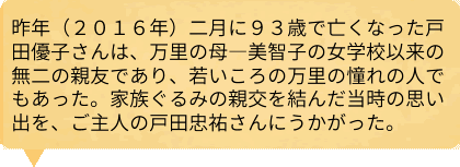 昨年（２０１６年）二月に９３歳で亡くなった戸田優子さんは、万里の母―美智子の女学校以来の無二の親友であり、若いころの万里の憧れの人でもあった。家族ぐるみの親交を結んだ当時の思い出を、ご主人の戸田忠祐さんにうかがった。