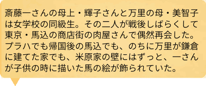 斎藤一さんの母上・輝子さんと万里の母・美智子は女学校の同級生。その二人が戦後しばらくして東京・馬込の商店街の肉屋さんで偶然再会した。プラハでも帰国後の馬込でも、のちに万里が鎌倉に建てた家でも、米原家の壁にはずっと、一さんが子供の時に描いた馬の絵が飾られていた。