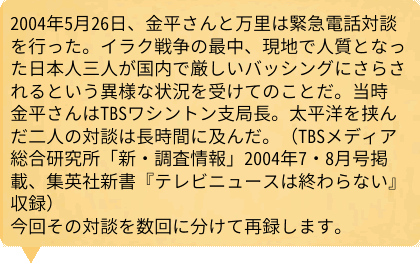 2004年5月26日、金平さんと万里は緊急電話対談を行った。イラク戦争の最中、現地で人質となった日本人三人が国内で厳しいバッシングにさらされるという異様な状況を受けてのことだ。当時金平さんはTBSワシントン支局長。太平洋を挟んだ二人の対談は長時間に及んだ。（TBSメディア総合研究所「新・調査情報」2004年7・8月号掲載、集英社新書『テレビニュースは終わらない』収録）今回その対談を数回に分けて再録します。