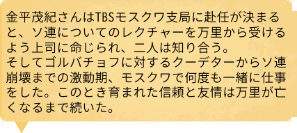 金平茂紀さんはTBSモスクワ支局に赴任が決まると、ソ連についてのレクチャーを万里から受けるよう上司に命じられ、二人は知り合う。そしてゴルバチョフに対するクーデターからソ連崩壊までの激動期、モスクワで何度も一緒に仕事をした。このとき育まれた信頼と友情は万里が亡くなるまで続いた。