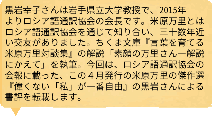 黒岩幸子さんは岩手県立大学教授で、2015年よりロシア語通訳協会の会長です。米原万里とはロシア語通訳協会を通じて知り合い、三十数年近い交友がありました。ちくま文庫『言葉を育てる　米原万里対談集』の解説「素顔の万里さん―解説にかえて」を執筆。今回は、ロシア語通訳協会の会報に載った、この４月発行の米原万里の傑作選『偉くない「私」が一番自由』の黒岩さんによる書評を転載します。